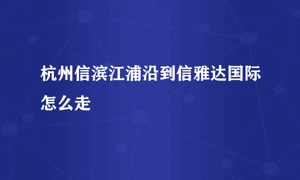 杭州信滨江浦沿到信雅达国际怎么走