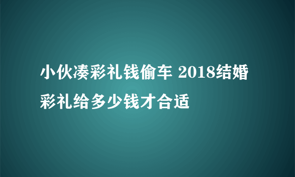 小伙凑彩礼钱偷车 2018结婚彩礼给多少钱才合适