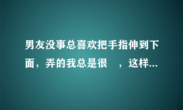 男友没事总喜欢把手指伸到下面，弄的我总是很溼，这样会不会对我身体有影响？