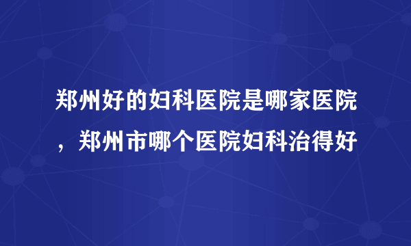 郑州好的妇科医院是哪家医院，郑州市哪个医院妇科治得好