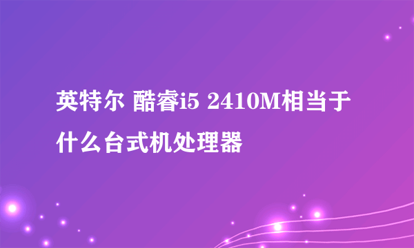 英特尔 酷睿i5 2410M相当于什么台式机处理器