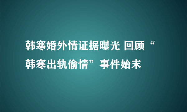 韩寒婚外情证据曝光 回顾“韩寒出轨偷情”事件始末