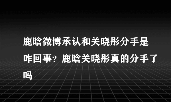 鹿晗微博承认和关晓彤分手是咋回事？鹿晗关晓彤真的分手了吗