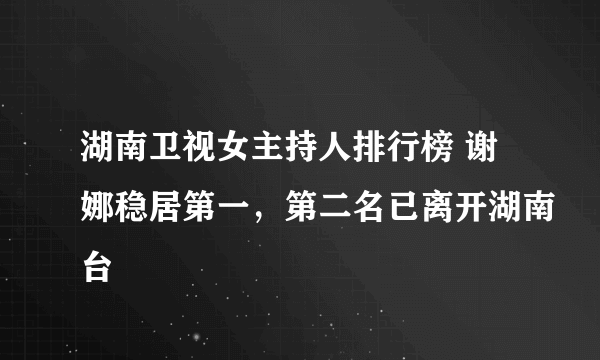 湖南卫视女主持人排行榜 谢娜稳居第一，第二名已离开湖南台