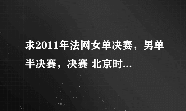 求2011年法网女单决赛，男单半决赛，决赛 北京时间的转播时间。谢谢