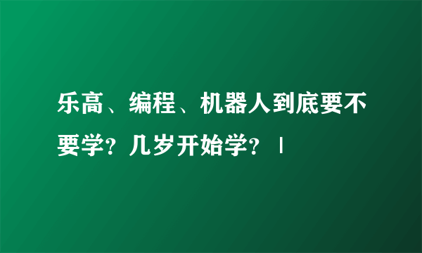 乐高、编程、机器人到底要不要学？几岁开始学？ |