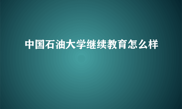 中国石油大学继续教育怎么样