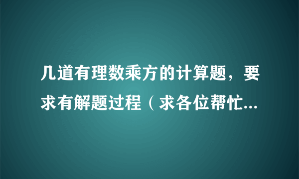 几道有理数乘方的计算题，要求有解题过程（求各位帮忙回答一下，只要回答得好就一定会有赏金的！）