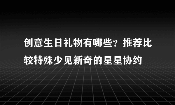 创意生日礼物有哪些？推荐比较特殊少见新奇的星星协约