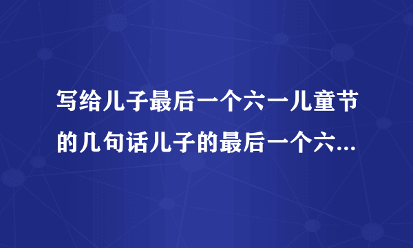 写给儿子最后一个六一儿童节的几句话儿子的最后一个六一，写几句祝福的话。