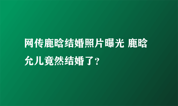 网传鹿晗结婚照片曝光 鹿晗允儿竟然结婚了？