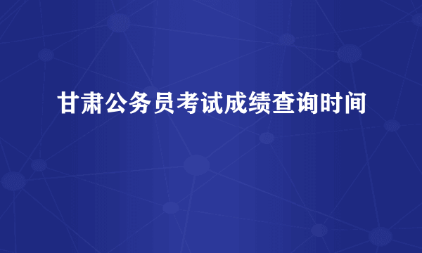 甘肃公务员考试成绩查询时间