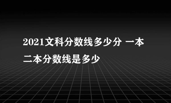 2021文科分数线多少分 一本二本分数线是多少