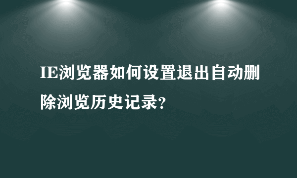 IE浏览器如何设置退出自动删除浏览历史记录？