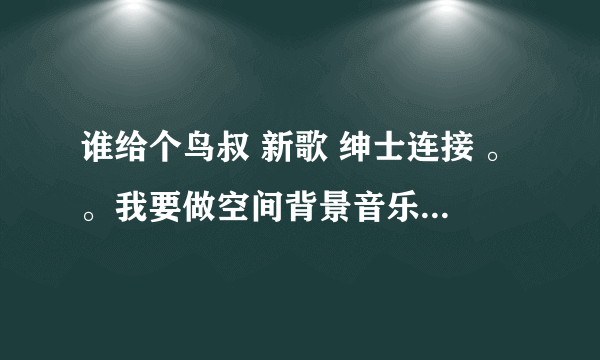 谁给个鸟叔 新歌 绅士连接 。。我要做空间背景音乐 要能用的。。