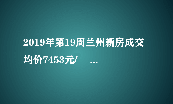 2019年第19周兰州新房成交均价7453元/㎡ 环比上涨5.4%, 你怎么看？