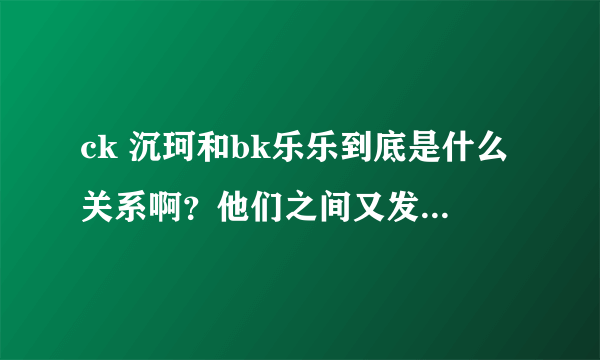 ck 沉珂和bk乐乐到底是什么关系啊？他们之间又发生过什么？