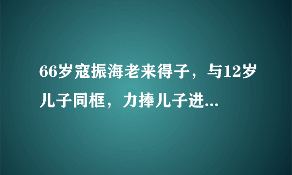 66岁寇振海老来得子，与12岁儿子同框，力捧儿子进入娱乐圈