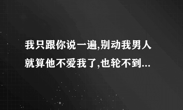 我只跟你说一遍,别动我男人就算他不爱我了,也轮不到你 续个情侣的下句。