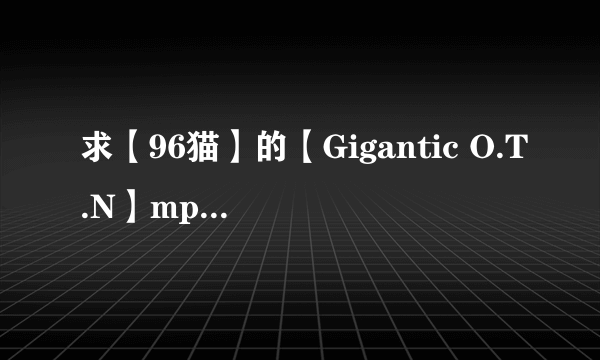 求【96猫】的【Gigantic O.T.N】mp3格式....弟弟也可以(´・ω・`)