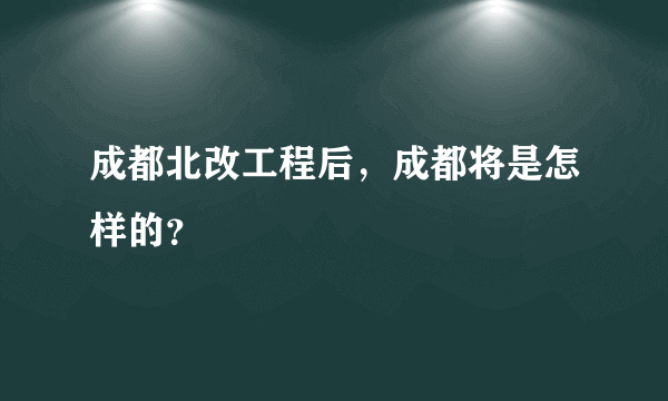 成都北改工程后，成都将是怎样的？