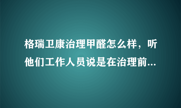 格瑞卫康治理甲醛怎么样，听他们工作人员说是在治理前要检测一遍，治理后还要再检测一遍，是不是能够清除？