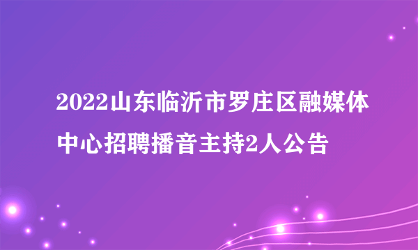 2022山东临沂市罗庄区融媒体中心招聘播音主持2人公告