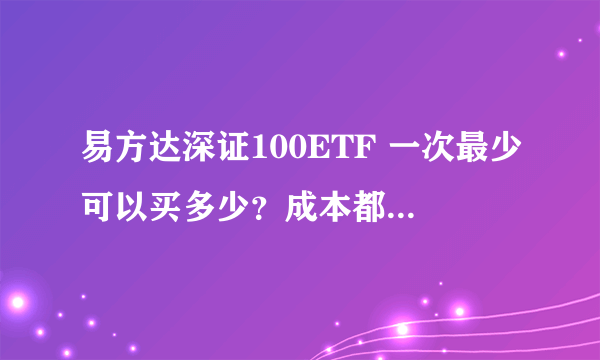 易方达深证100ETF 一次最少可以买多少？成本都包括什么？高手请进！谢谢！