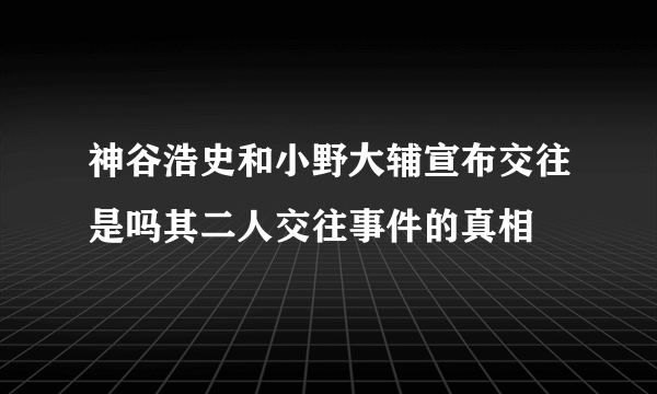 神谷浩史和小野大辅宣布交往是吗其二人交往事件的真相