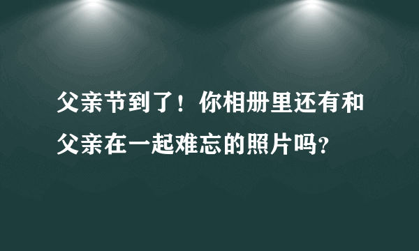 父亲节到了！你相册里还有和父亲在一起难忘的照片吗？