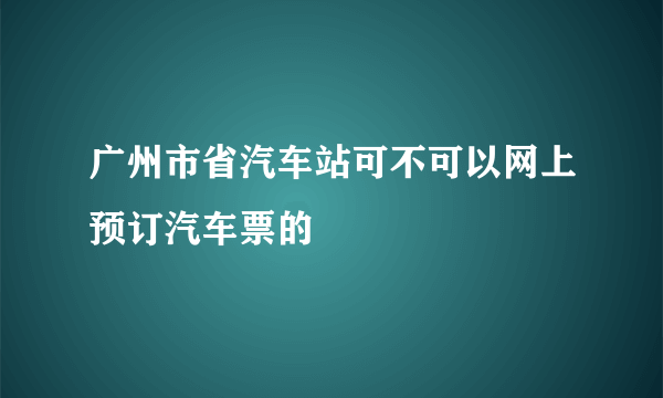 广州市省汽车站可不可以网上预订汽车票的