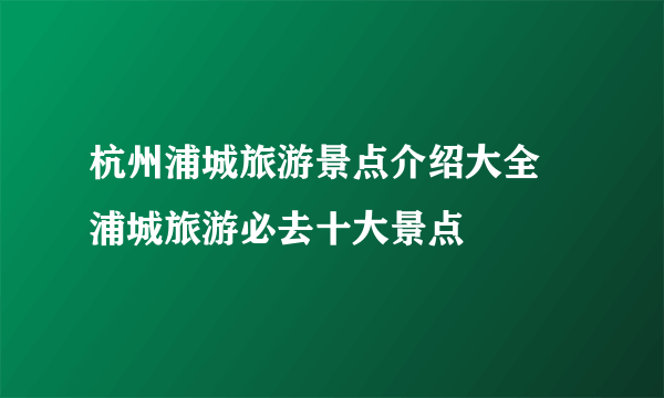 杭州浦城旅游景点介绍大全 浦城旅游必去十大景点