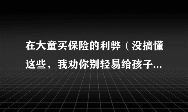 在大童买保险的利弊（没搞懂这些，我劝你别轻易给孩子买保险）-飞外