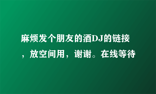 麻烦发个朋友的酒DJ的链接，放空间用，谢谢。在线等待