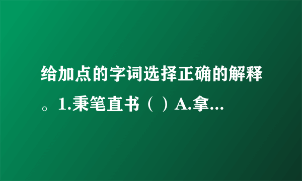 给加点的字词选择正确的解释。1.秉笔直书（）A.拿着，握着  B.掌握，主持  C.古代容量单位2.面不改色（）A.颜色  B.脸上表现的神情  C.情景，景象3.颠倒是非（）A.事理的正确和错误B.口舌，纠纷4.独揽大权（）A.用胳膊围住别人，使靠近自己B.拉到自己这方面C.把持