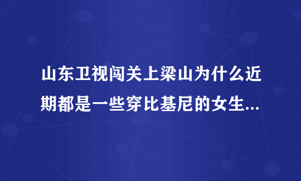 山东卫视闯关上梁山为什么近期都是一些穿比基尼的女生在闯关啊？是不是就为了传说中的收视率啊？