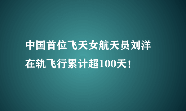 中国首位飞天女航天员刘洋 在轨飞行累计超100天！