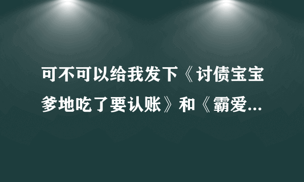 可不可以给我发下《讨债宝宝爹地吃了要认账》和《霸爱总裁好生猛》的文章，包括vip的，谢谢，邮箱是