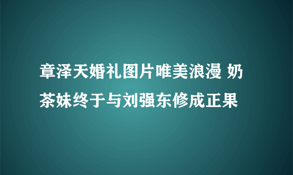 章泽天婚礼图片唯美浪漫 奶茶妹终于与刘强东修成正果