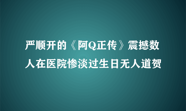 严顺开的《阿Q正传》震撼数人在医院惨淡过生日无人道贺