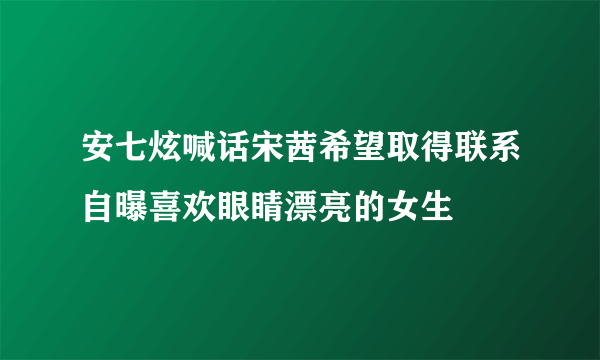 安七炫喊话宋茜希望取得联系自曝喜欢眼睛漂亮的女生