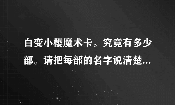 白变小樱魔术卡。究竟有多少部。请把每部的名字说清楚。还有最后一集70集时，是和被封印的卡片连在一起的