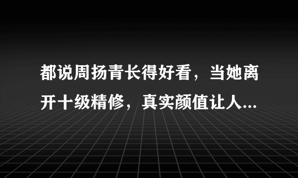 都说周扬青长得好看，当她离开十级精修，真实颜值让人看了不敢信