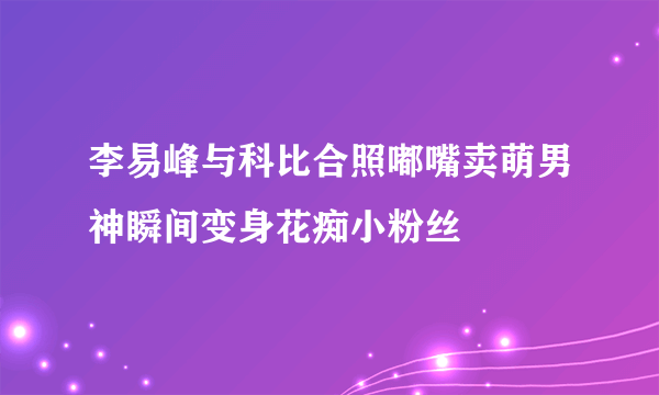 李易峰与科比合照嘟嘴卖萌男神瞬间变身花痴小粉丝