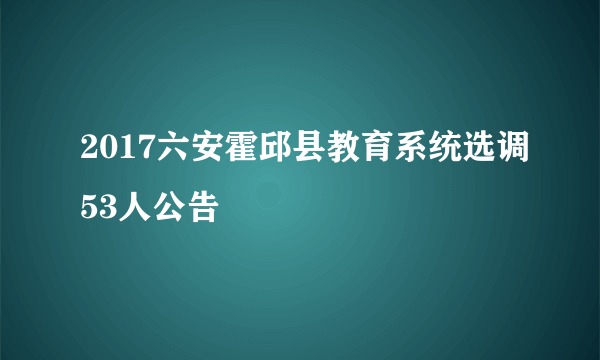 2017六安霍邱县教育系统选调53人公告