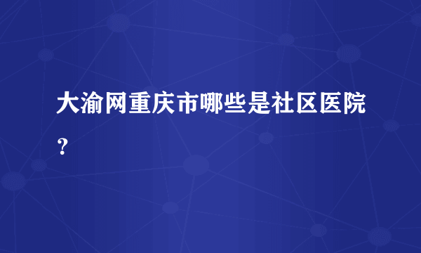 大渝网重庆市哪些是社区医院？