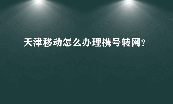 天津移动怎么办理携号转网？