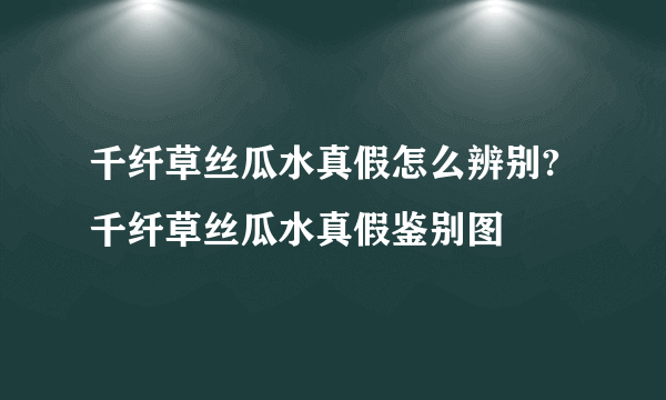 千纤草丝瓜水真假怎么辨别?千纤草丝瓜水真假鉴别图