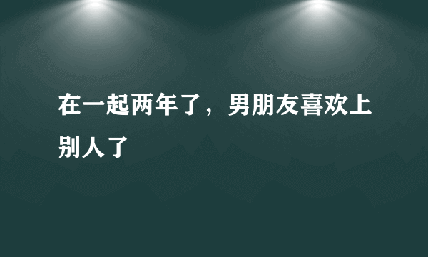 在一起两年了，男朋友喜欢上别人了