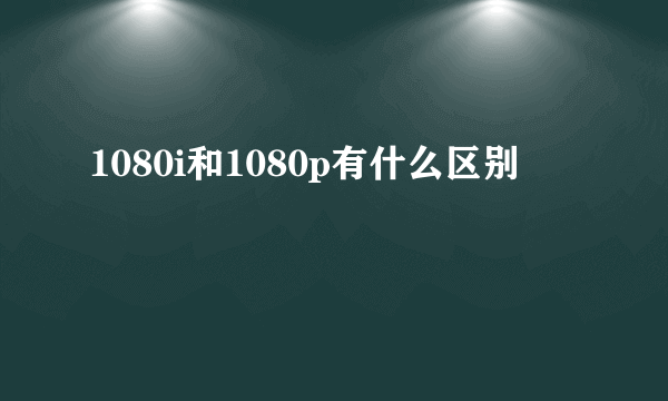 1080i和1080p有什么区别